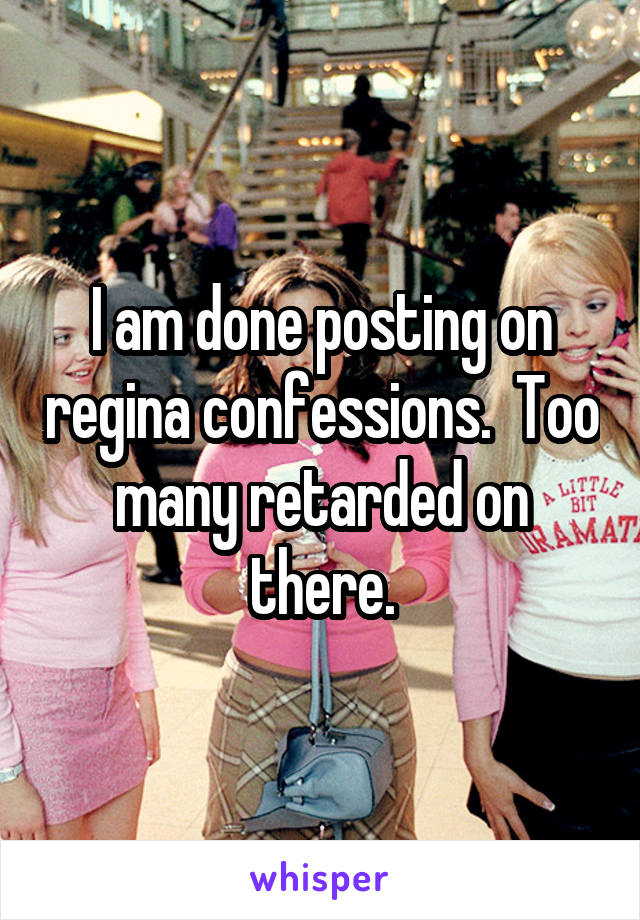 I am done posting on regina confessions.  Too many retarded on there.