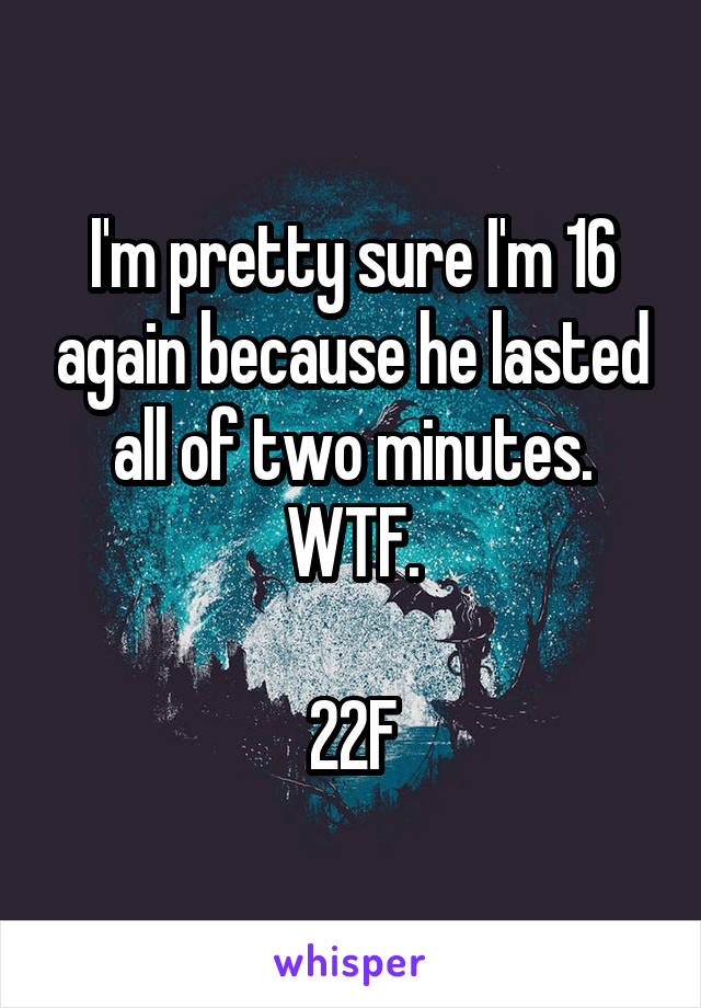 I'm pretty sure I'm 16 again because he lasted all of two minutes. WTF.

22F