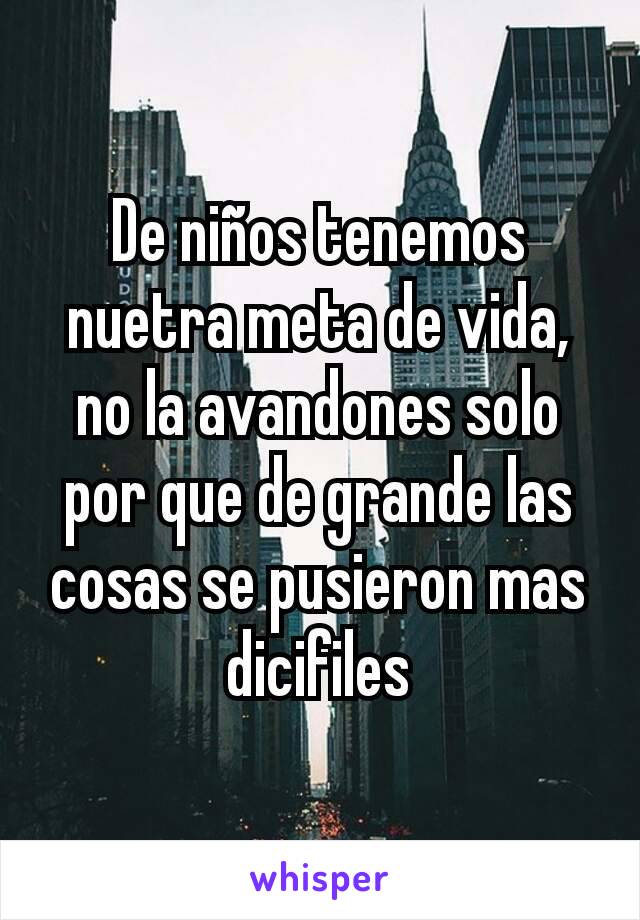 De niños tenemos nuetra meta de vida, no la avandones solo por que de grande las cosas se pusieron mas dicifiles