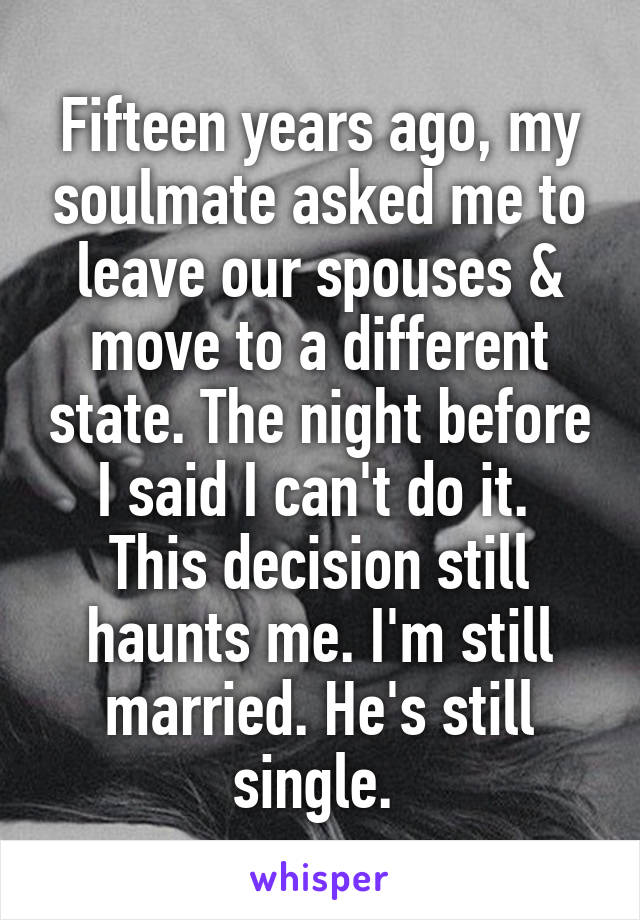 Fifteen years ago, my soulmate asked me to leave our spouses & move to a different state. The night before I said I can't do it. 
This decision still haunts me. I'm still married. He's still single. 