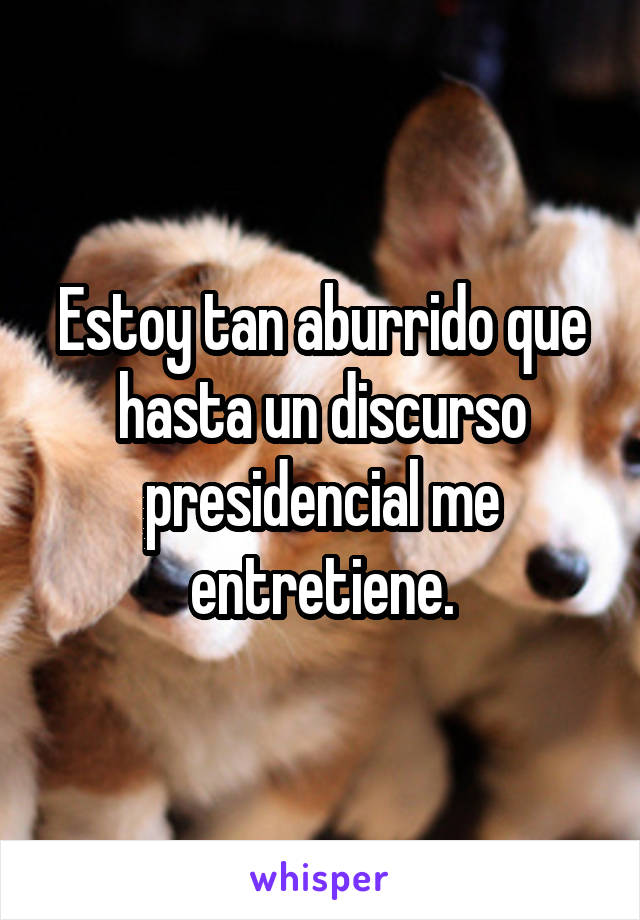 Estoy tan aburrido que hasta un discurso presidencial me entretiene.