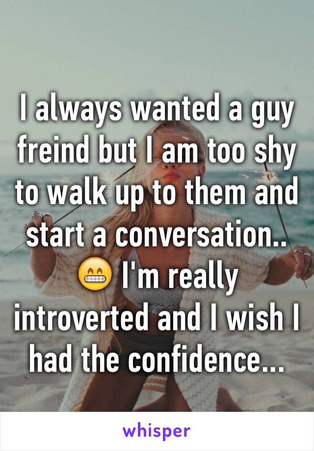 I always wanted a guy freind but I am too shy to walk up to them and start a conversation.. 😁 I'm really introverted and I wish I had the confidence... 