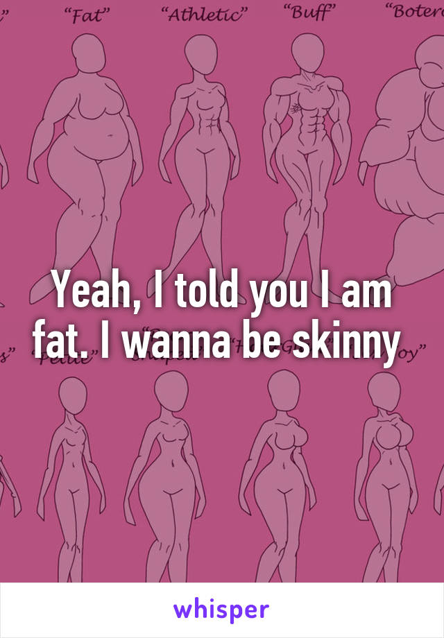 Yeah, I told you I am fat. I wanna be skinny 