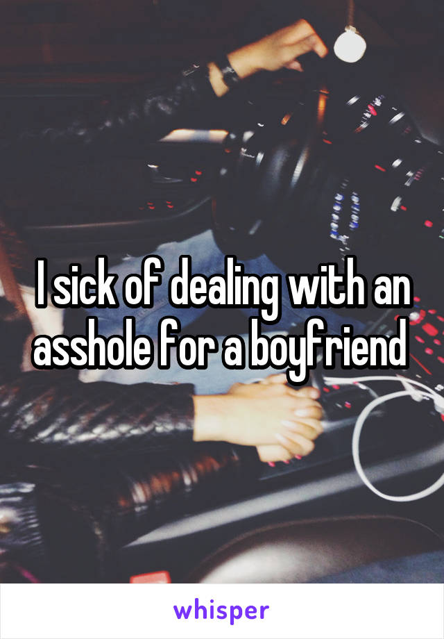 I sick of dealing with an asshole for a boyfriend 