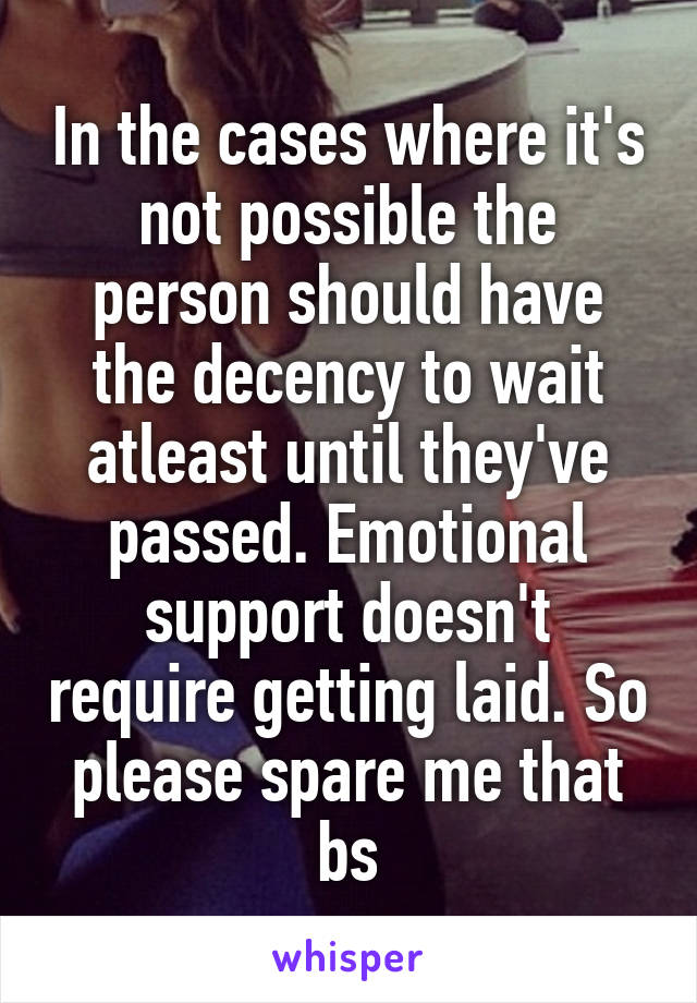 In the cases where it's not possible the person should have the decency to wait atleast until they've passed. Emotional support doesn't require getting laid. So please spare me that bs