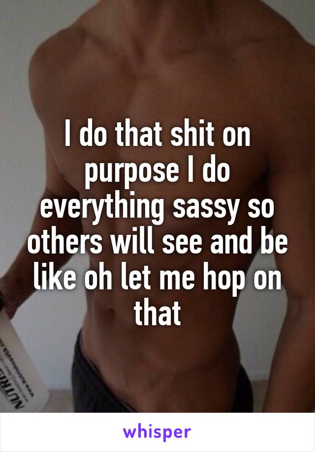 I do that shit on purpose I do everything sassy so others will see and be like oh let me hop on that