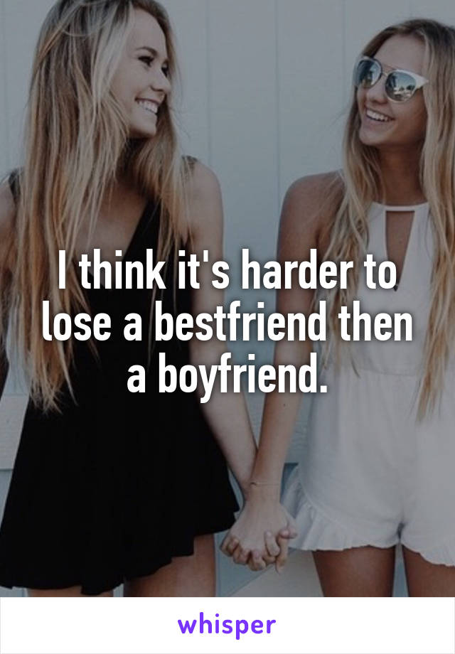 I think it's harder to lose a bestfriend then a boyfriend.