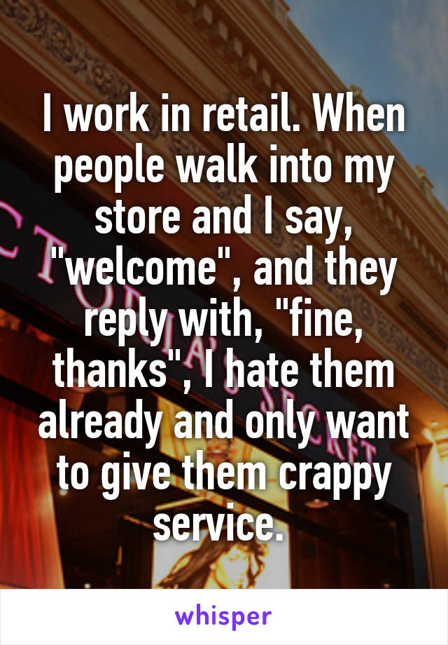 I work in retail. When people walk into my store and I say, "welcome", and they reply with, "fine, thanks", I hate them already and only want to give them crappy service. 