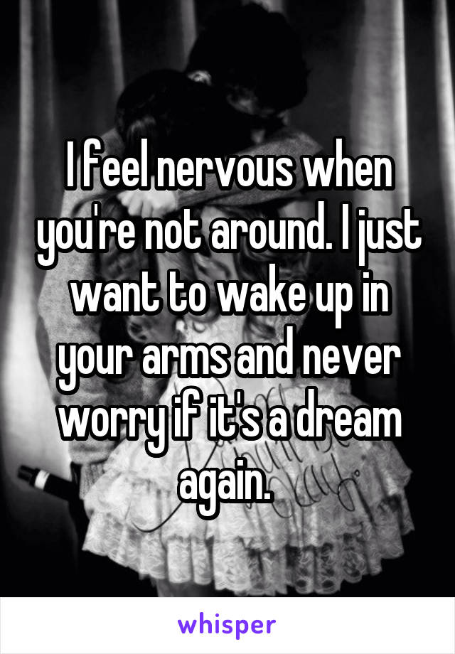 I feel nervous when you're not around. I just want to wake up in your arms and never worry if it's a dream again. 