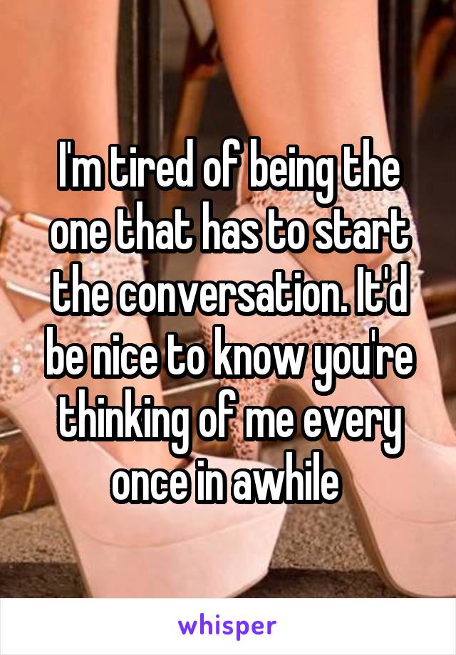 I'm tired of being the one that has to start the conversation. It'd be nice to know you're thinking of me every once in awhile 