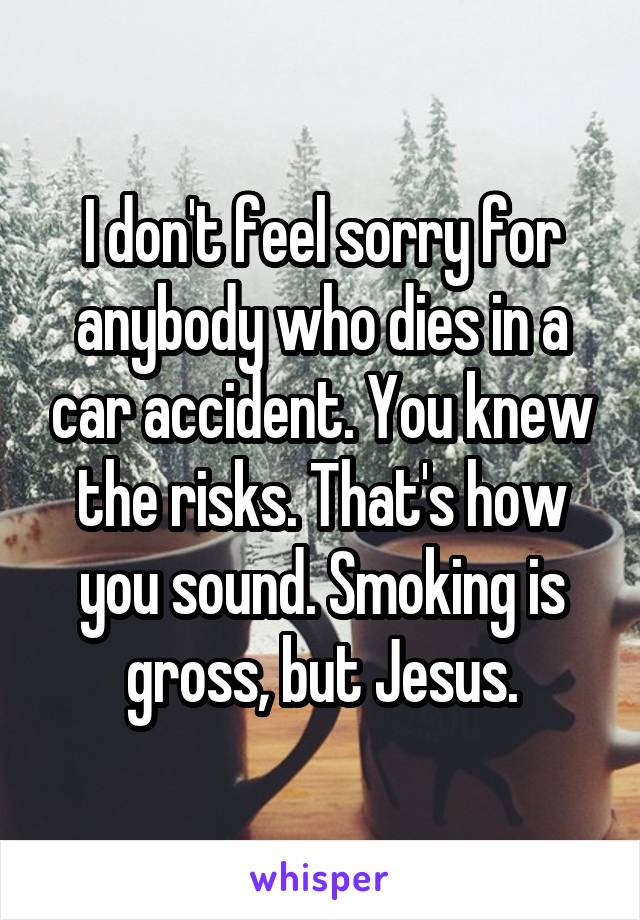 I don't feel sorry for anybody who dies in a car accident. You knew the risks. That's how you sound. Smoking is gross, but Jesus.