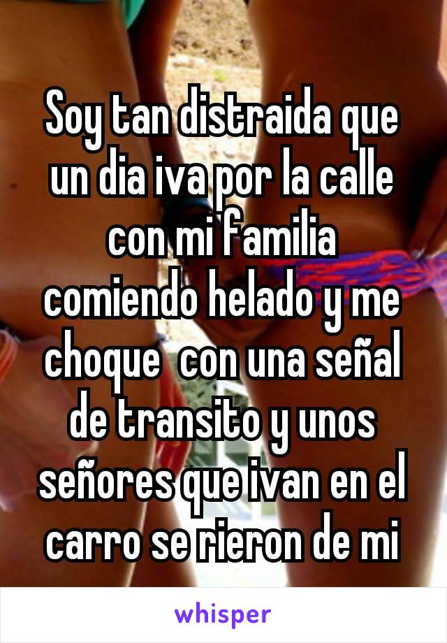 Soy tan distraida que un dia iva por la calle con mi familia comiendo helado y me choque  con una señal de transito y unos señores que ivan en el carro se rieron de mi