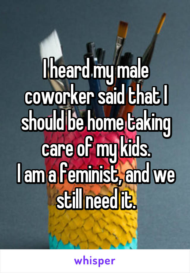 I heard my male coworker said that I should be home taking care of my kids.
I am a feminist, and we still need it.