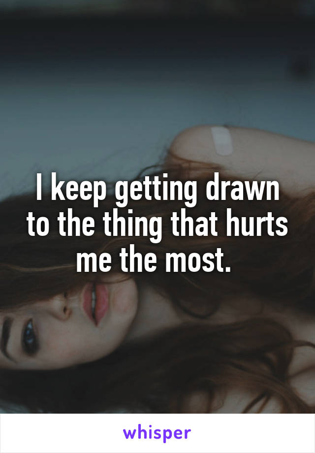 I keep getting drawn to the thing that hurts me the most. 