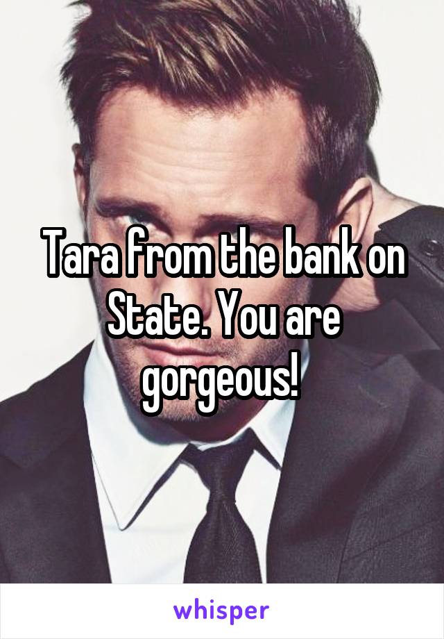 Tara from the bank on State. You are gorgeous! 