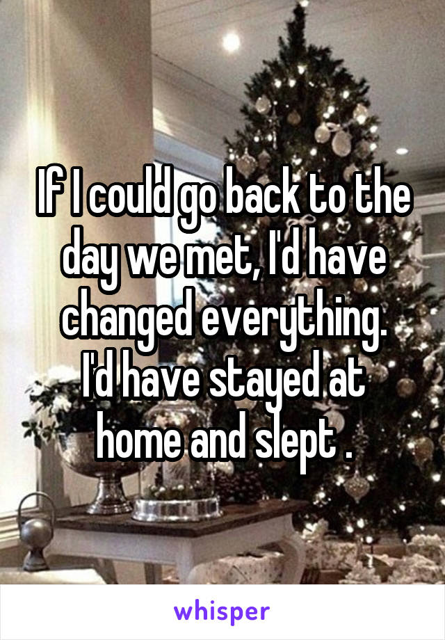 If I could go back to the day we met, I'd have changed everything.
I'd have stayed at home and slept .