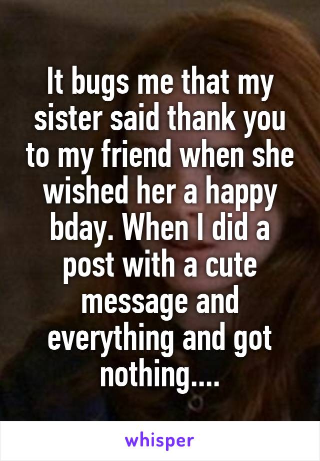 It bugs me that my sister said thank you to my friend when she wished her a happy bday. When I did a post with a cute message and everything and got nothing....