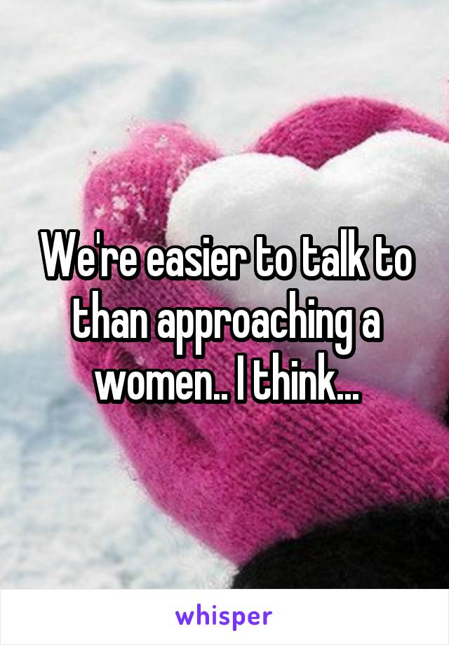 We're easier to talk to than approaching a women.. I think...