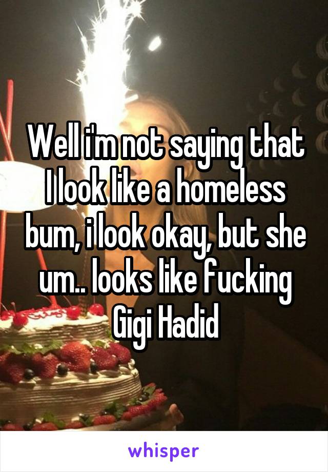 Well i'm not saying that I look like a homeless bum, i look okay, but she um.. looks like fucking Gigi Hadid