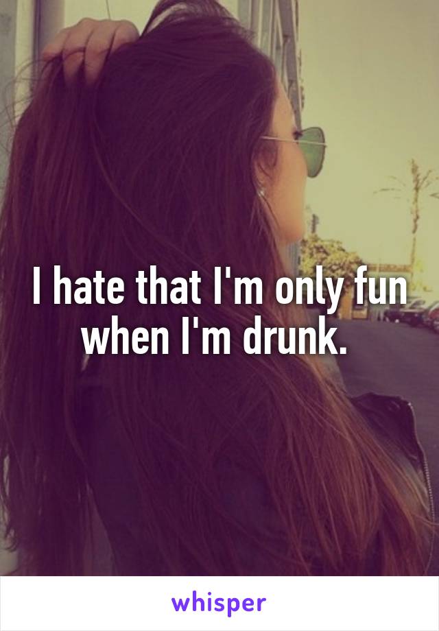 I hate that I'm only fun when I'm drunk. 