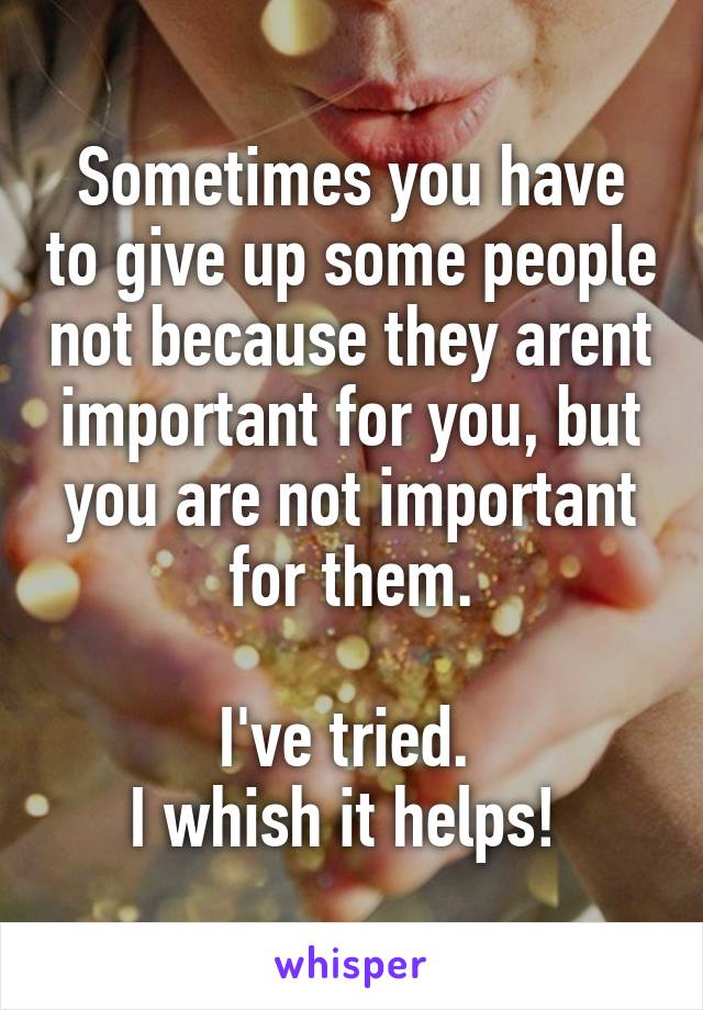 Sometimes you have to give up some people not because they arent important for you, but you are not important for them.

I've tried. 
I whish it helps! 