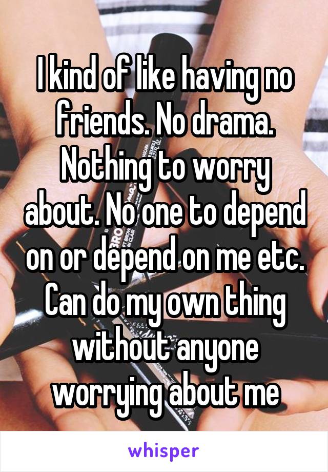 I kind of like having no friends. No drama. Nothing to worry about. No one to depend on or depend on me etc. Can do my own thing without anyone worrying about me