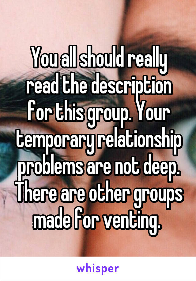 You all should really read the description for this group. Your temporary relationship problems are not deep. There are other groups made for venting. 