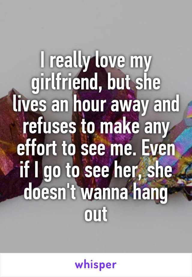 I really love my girlfriend, but she lives an hour away and refuses to make any effort to see me. Even if I go to see her, she doesn't wanna hang out