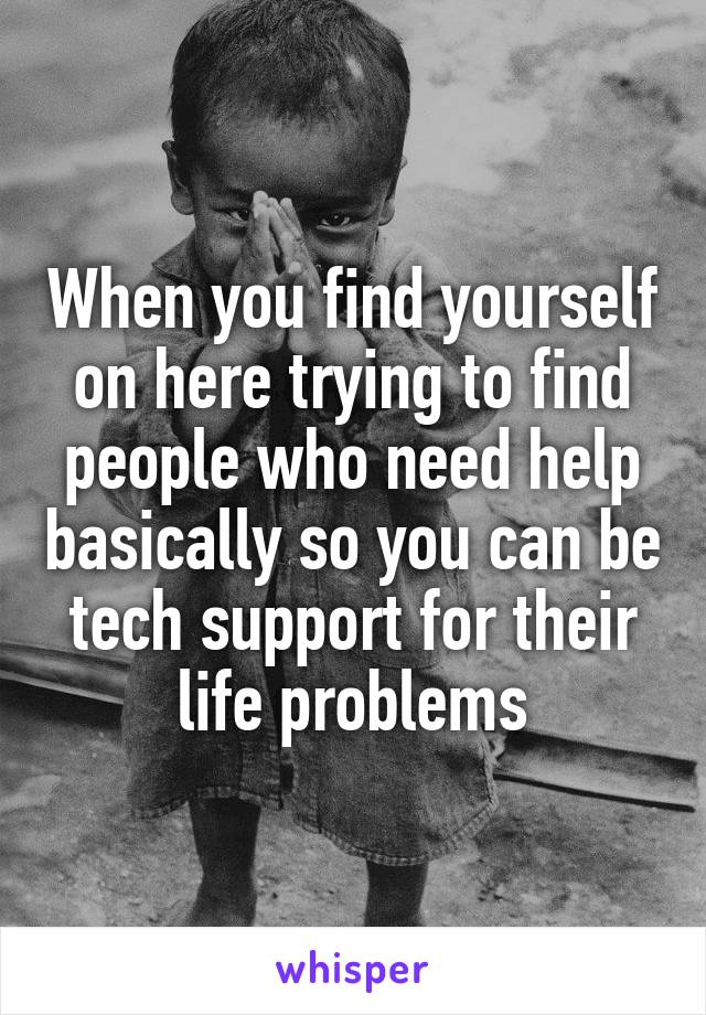 When you find yourself on here trying to find people who need help basically so you can be tech support for their life problems