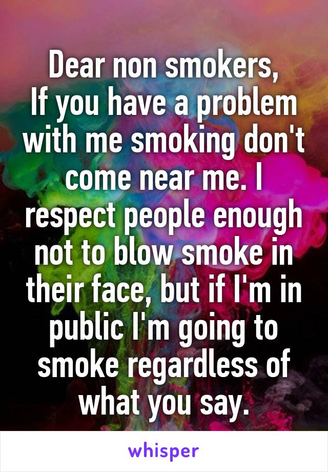 Dear non smokers,
If you have a problem with me smoking don't come near me. I respect people enough not to blow smoke in their face, but if I'm in public I'm going to smoke regardless of what you say.