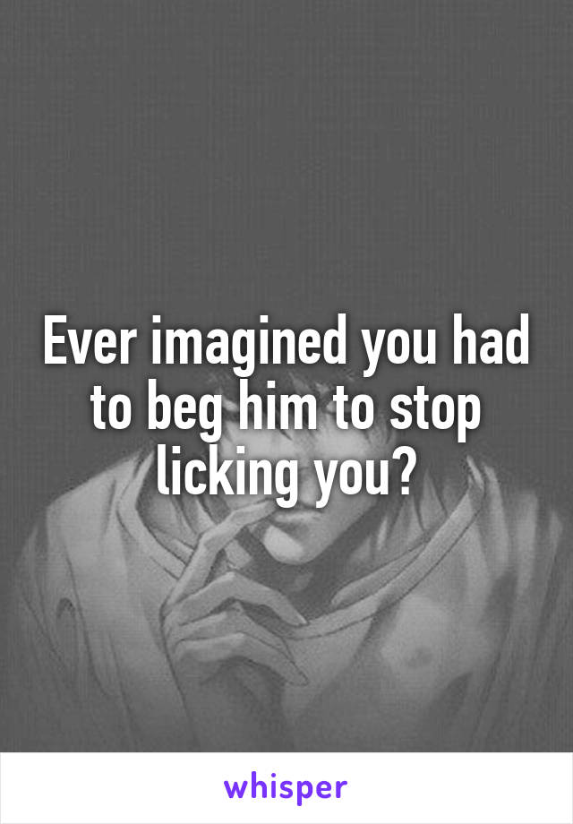 Ever imagined you had to beg him to stop licking you?