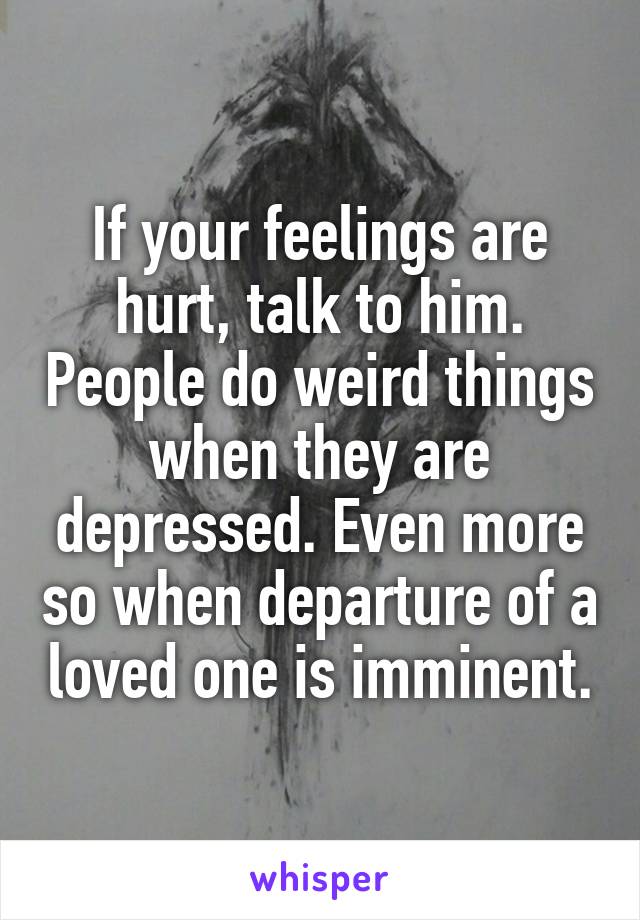 If your feelings are hurt, talk to him. People do weird things when they are depressed. Even more so when departure of a loved one is imminent.