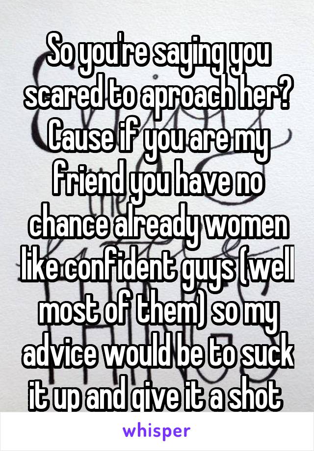 So you're saying you scared to aproach her? Cause if you are my friend you have no chance already women like confident guys (well most of them) so my advice would be to suck it up and give it a shot 