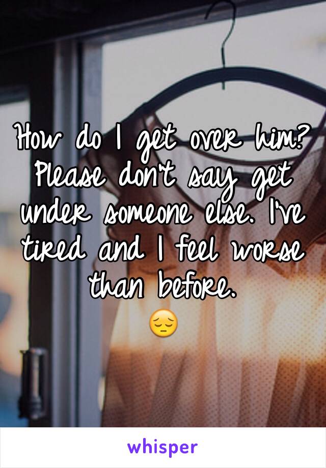 How do I get over him? 
Please don't say get under someone else. I've tired and I feel worse than before. 
😔