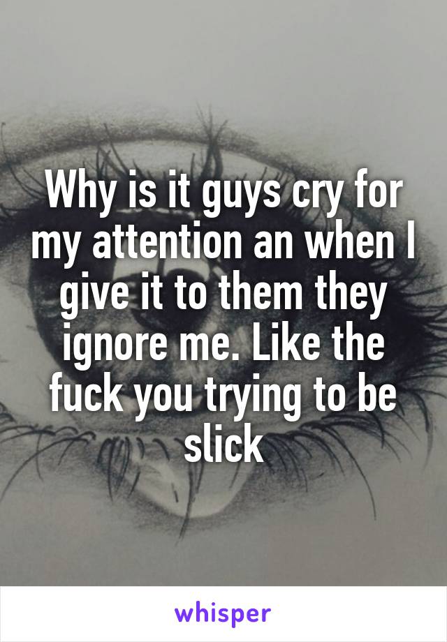 Why is it guys cry for my attention an when I give it to them they ignore me. Like the fuck you trying to be slick