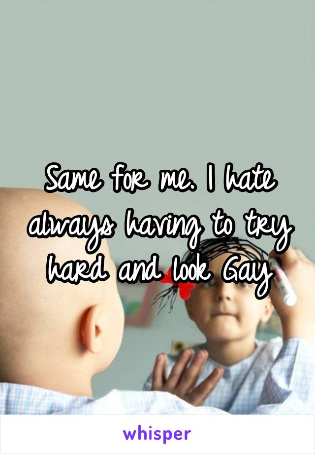 Same for me. I hate always having to try hard and look Gay