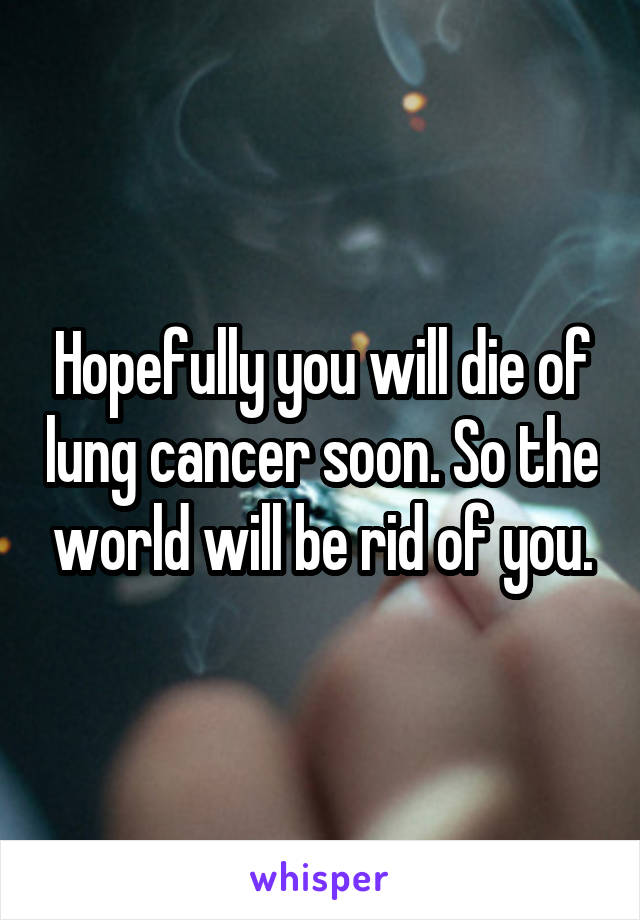 Hopefully you will die of lung cancer soon. So the world will be rid of you.