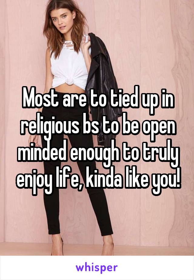Most are to tied up in religious bs to be open minded enough to truly enjoy life, kinda like you!