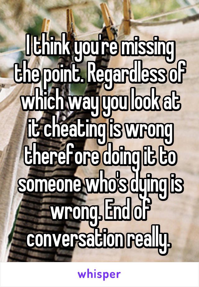 I think you're missing the point. Regardless of which way you look at it cheating is wrong therefore doing it to someone who's dying is wrong. End of conversation really. 