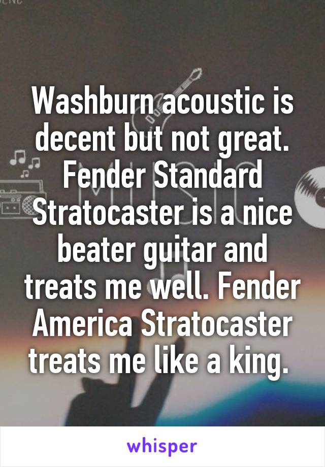 Washburn acoustic is decent but not great. Fender Standard Stratocaster is a nice beater guitar and treats me well. Fender America Stratocaster treats me like a king. 