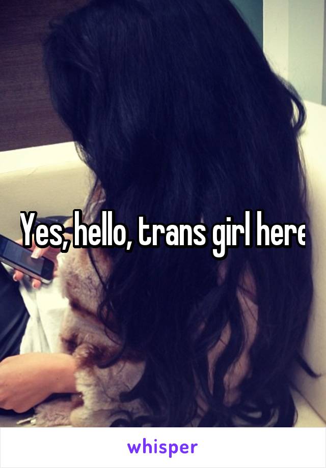 Yes, hello, trans girl here