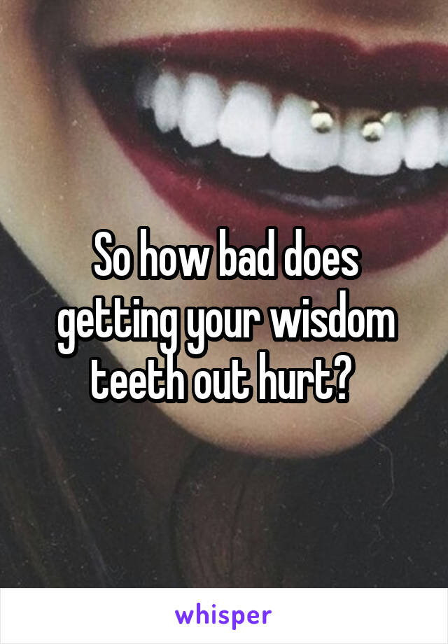 So how bad does getting your wisdom teeth out hurt? 