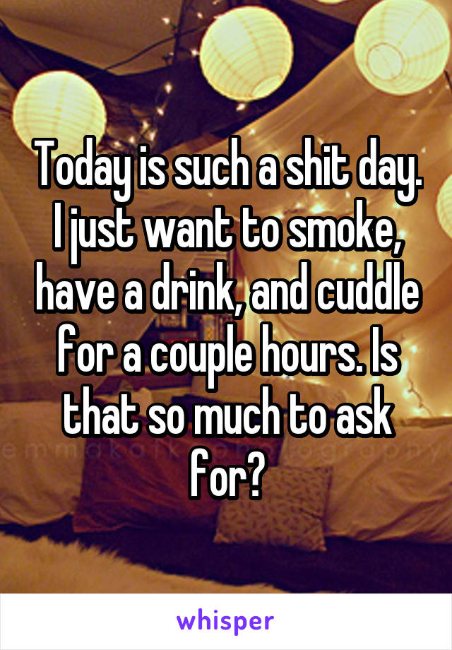 Today is such a shit day. I just want to smoke, have a drink, and cuddle for a couple hours. Is that so much to ask for?