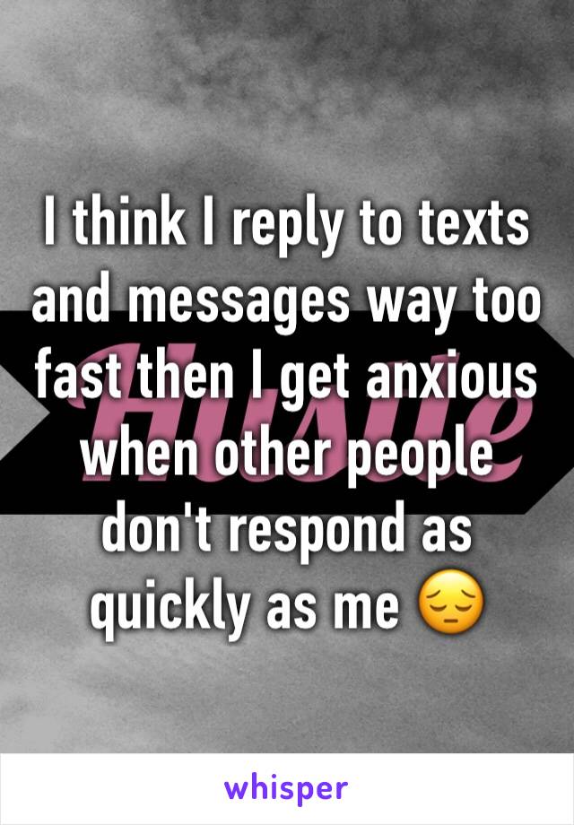 I think I reply to texts and messages way too fast then I get anxious when other people don't respond as quickly as me 😔