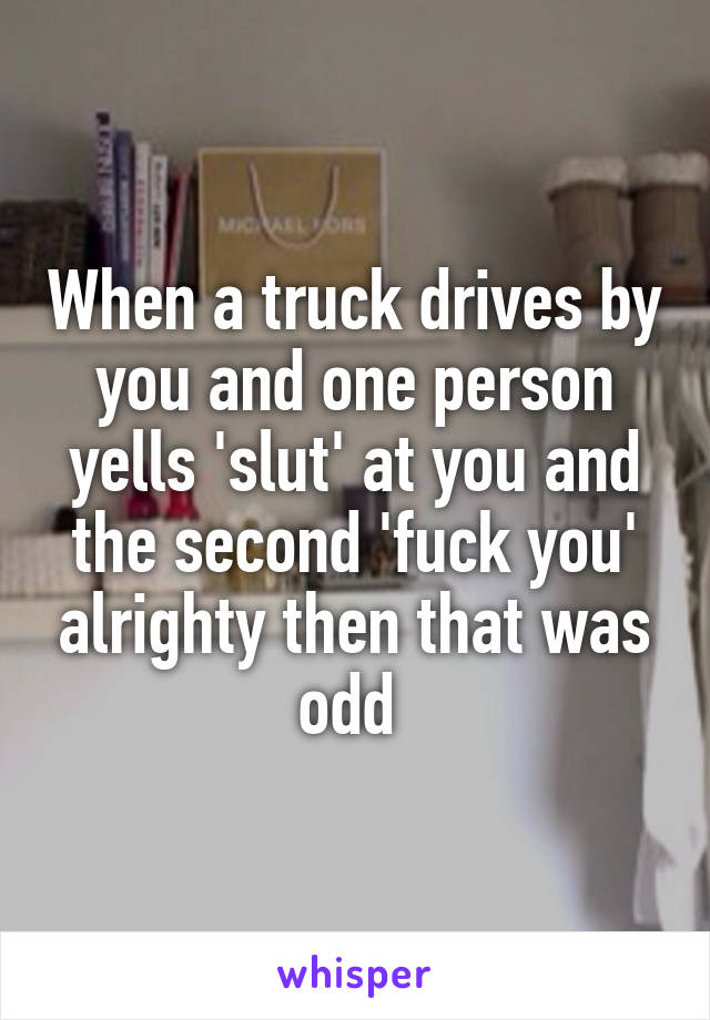 When a truck drives by you and one person yells 'slut' at you and the second 'fuck you' alrighty then that was odd 