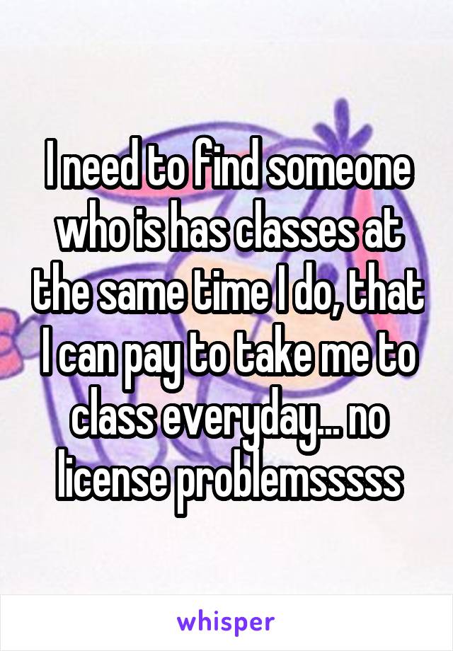 I need to find someone who is has classes at the same time I do, that I can pay to take me to class everyday... no license problemsssss