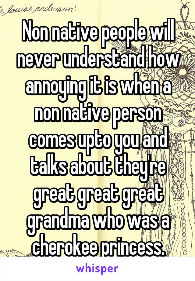 Non native people will never understand how annoying it is when a non native person comes upto you and talks about they're great great great grandma who was a cherokee princess.