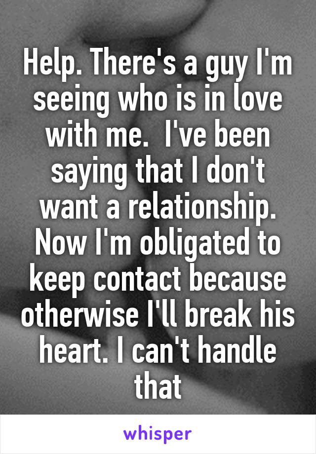 Help. There's a guy I'm seeing who is in love with me.  I've been saying that I don't want a relationship. Now I'm obligated to keep contact because otherwise I'll break his heart. I can't handle that