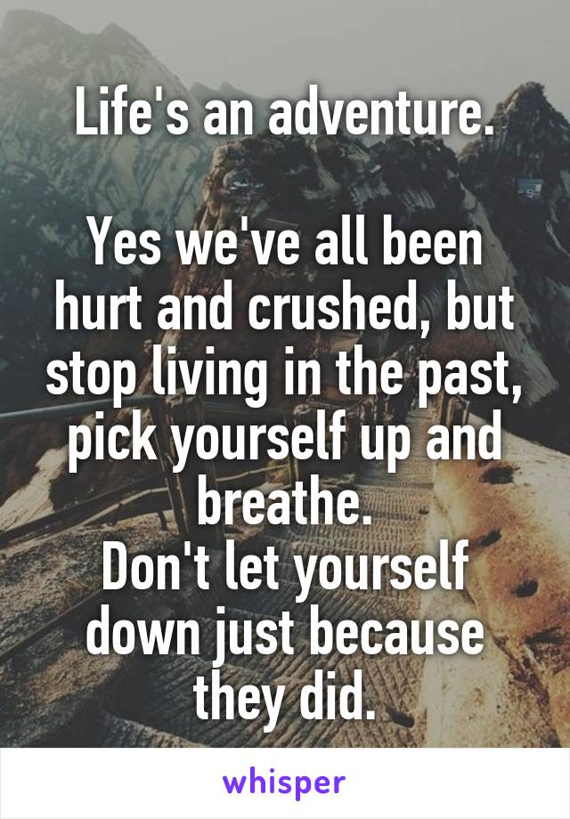 Life's an adventure.

Yes we've all been hurt and crushed, but stop living in the past, pick yourself up and breathe.
Don't let yourself down just because they did.