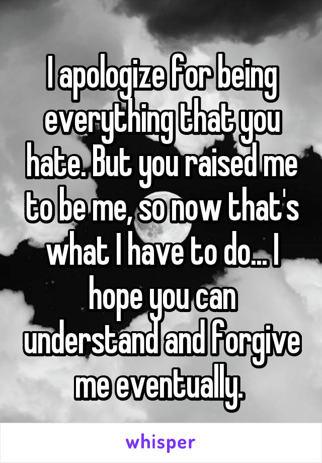 I apologize for being everything that you hate. But you raised me to be me, so now that's what I have to do... I hope you can understand and forgive me eventually. 